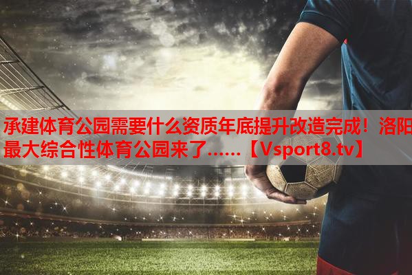 承建体育公园需要什么资质年底提升改造完成！洛阳最大综合性体育公园来了……