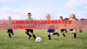 比赛器材篮球是什么球型博亚体育彩票