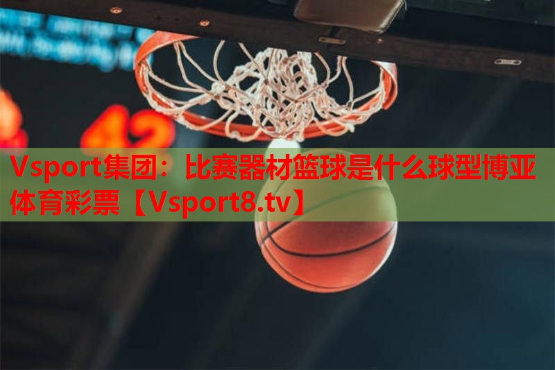 Vsport集团：比赛器材篮球是什么球型博亚体育彩票