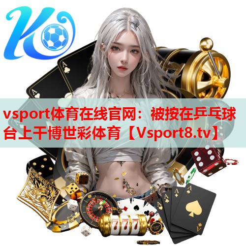 vsport体育在线官网：被按在乒乓球台上干博世彩体育