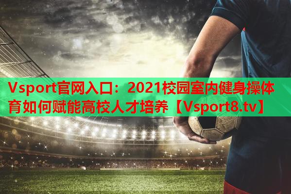 2021校园室内健身操体育如何赋能高校人才培养