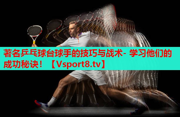 著名乒乓球台球手的技巧与战术- 学习他们的成功秘诀！